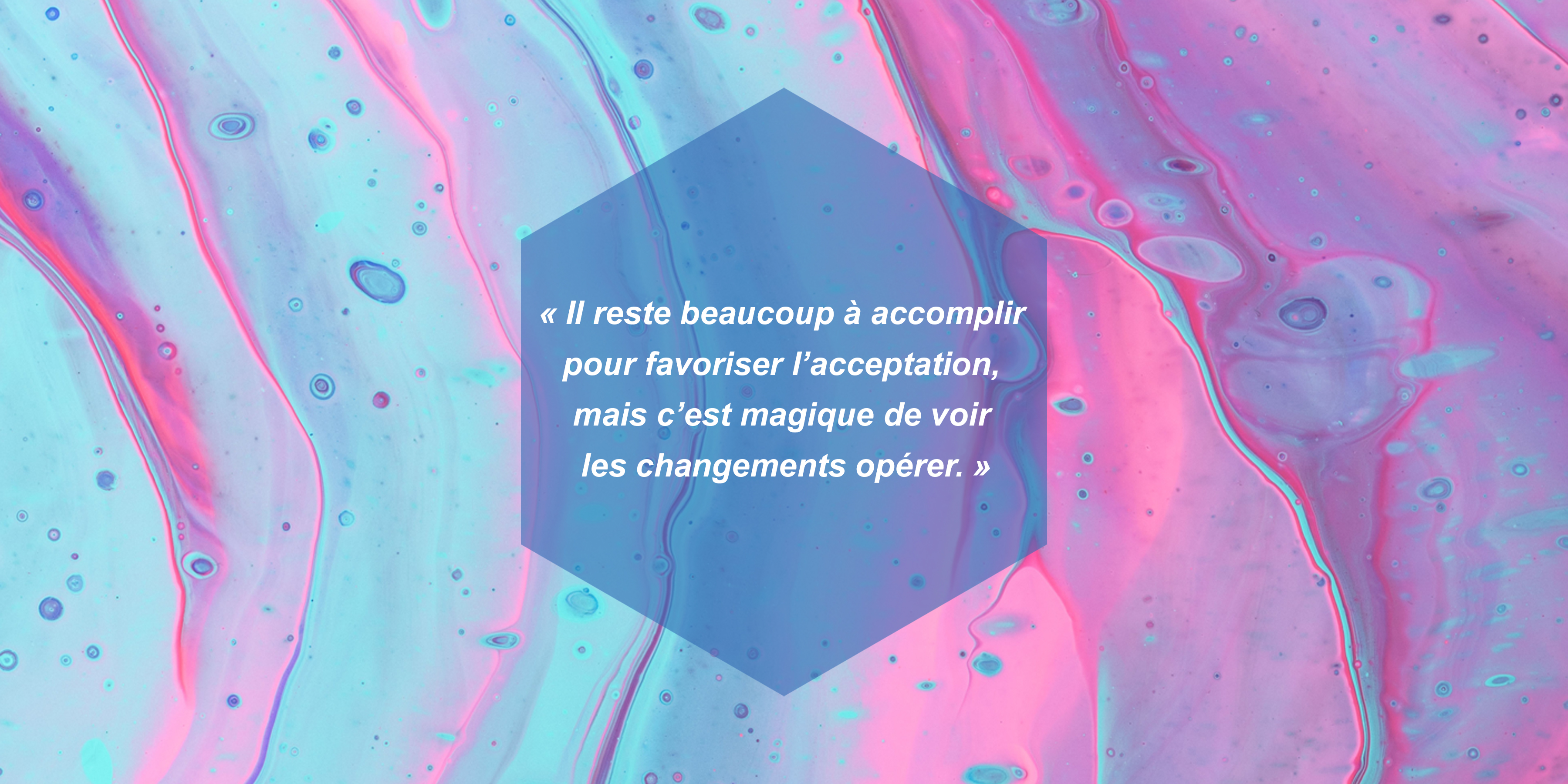 Il reste beaucoup à accomplir pour favoriser l’acceptation, mais c’est magique de voir les changements opérer.